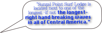 “Sunzal Point Surf Lodge is located next to one of the longest -if not the longest- right hand breaking waves in all of Central America.”